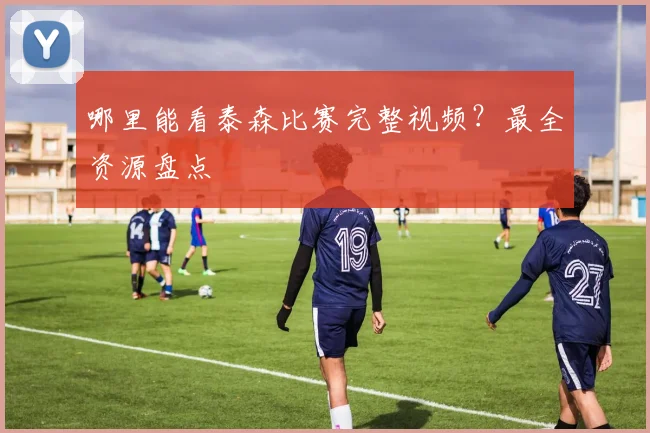 哪里能看泰森比赛完整视频?最全资源盘点