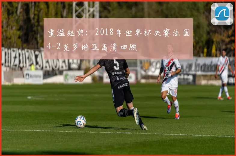 重温经典：2018年世界杯决赛法国4-2克罗地亚高清回顾