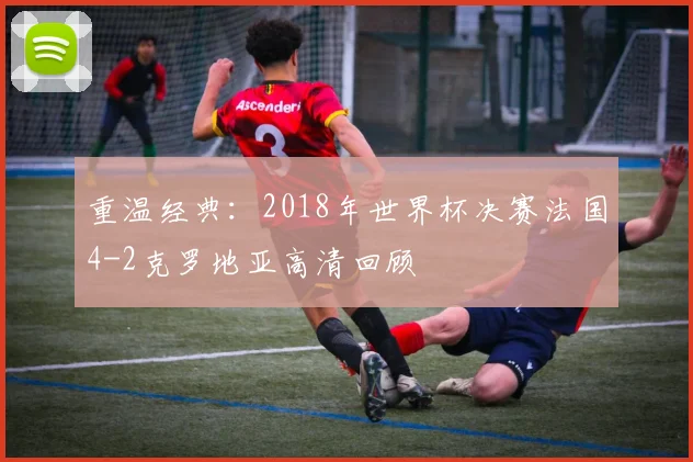 重温经典：2018年世界杯决赛法国4-2克罗地亚高清回顾